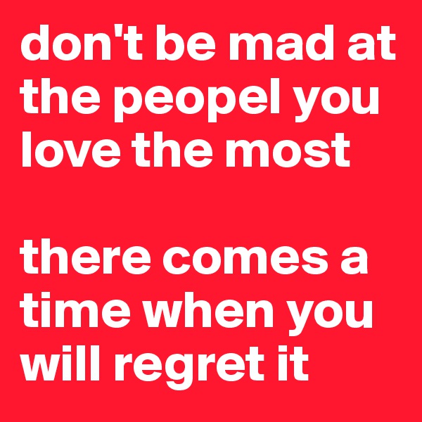 don't be mad at the peopel you love the most

there comes a time when you will regret it