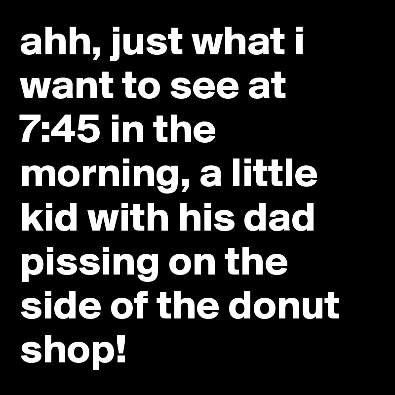 ahh, just what i want to see at 7:45 in the morning, a little kid with his dad pissing on the side of the donut shop!