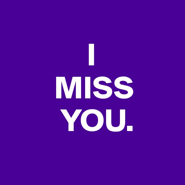 
            I
       MISS
        YOU.
