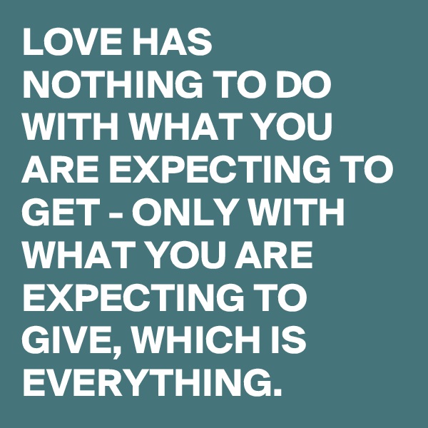 LOVE HAS NOTHING TO DO WITH WHAT YOU ARE EXPECTING TO GET - ONLY WITH WHAT YOU ARE EXPECTING TO GIVE, WHICH IS EVERYTHING.