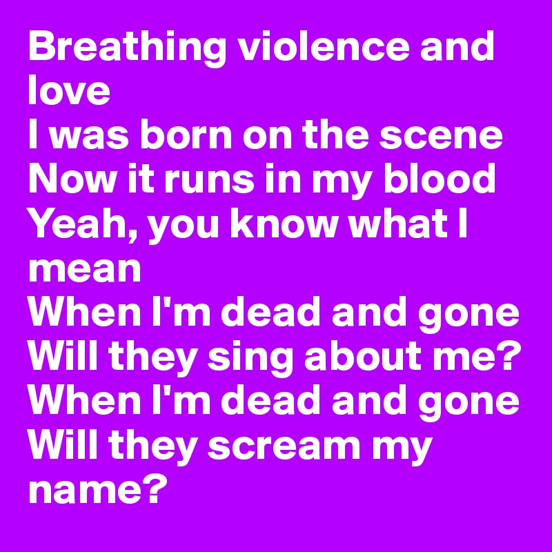 Breathing violence and love
I was born on the scene
Now it runs in my blood
Yeah, you know what I mean
When I'm dead and gone
Will they sing about me?
When I'm dead and gone
Will they scream my name?
