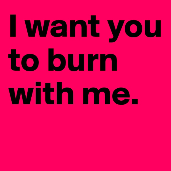 I want you to burn with me.
