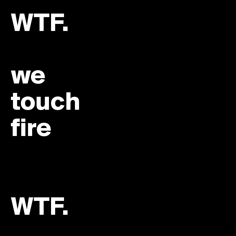 WTF.

we
touch
fire


WTF.