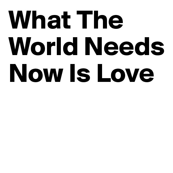 What The World Needs Now Is Love


