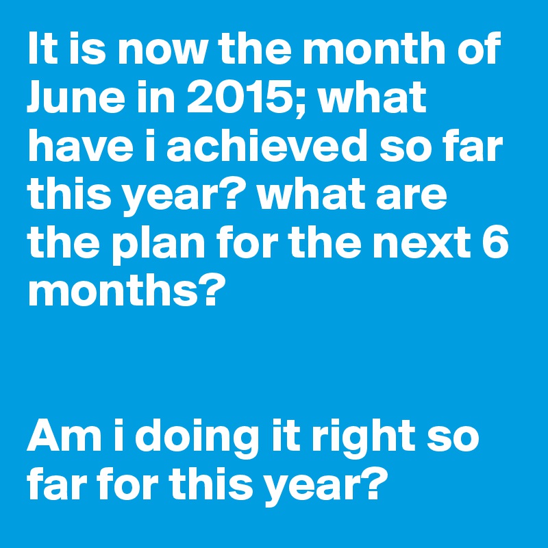 It is now the month of June in 2015; what have i achieved so far this year? what are the plan for the next 6 months? 


Am i doing it right so far for this year?