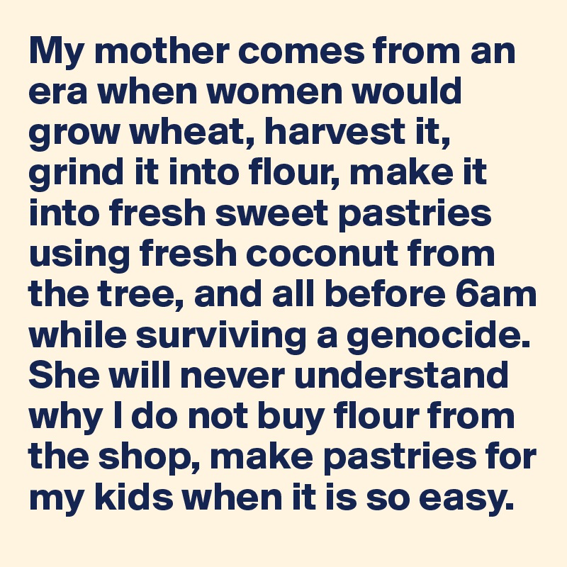 My mother comes from an era when women would grow wheat, harvest it, 
grind it into flour, make it into fresh sweet pastries using fresh coconut from the tree, and all before 6am  while surviving a genocide.
She will never understand why I do not buy flour from the shop, make pastries for my kids when it is so easy. 