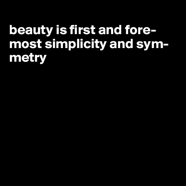 
beauty is first and fore-most simplicity and sym-metry







