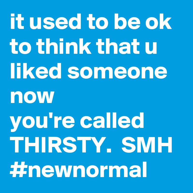 it used to be ok to think that u liked someone
now 
you're called THIRSTY.  SMH
#newnormal