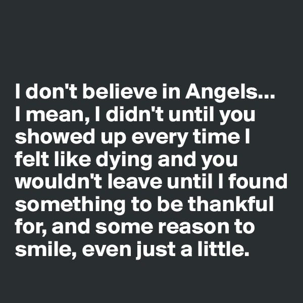 


I don't believe in Angels... 
I mean, I didn't until you showed up every time I felt like dying and you wouldn't leave until I found something to be thankful for, and some reason to smile, even just a little. 