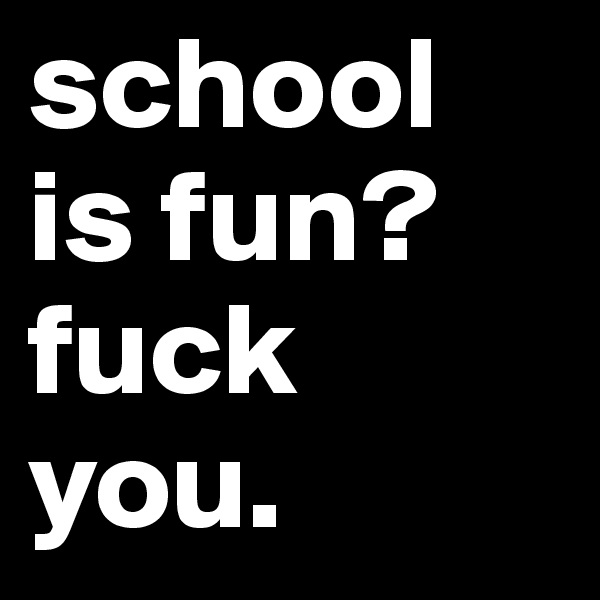 school is fun?
fuck you.