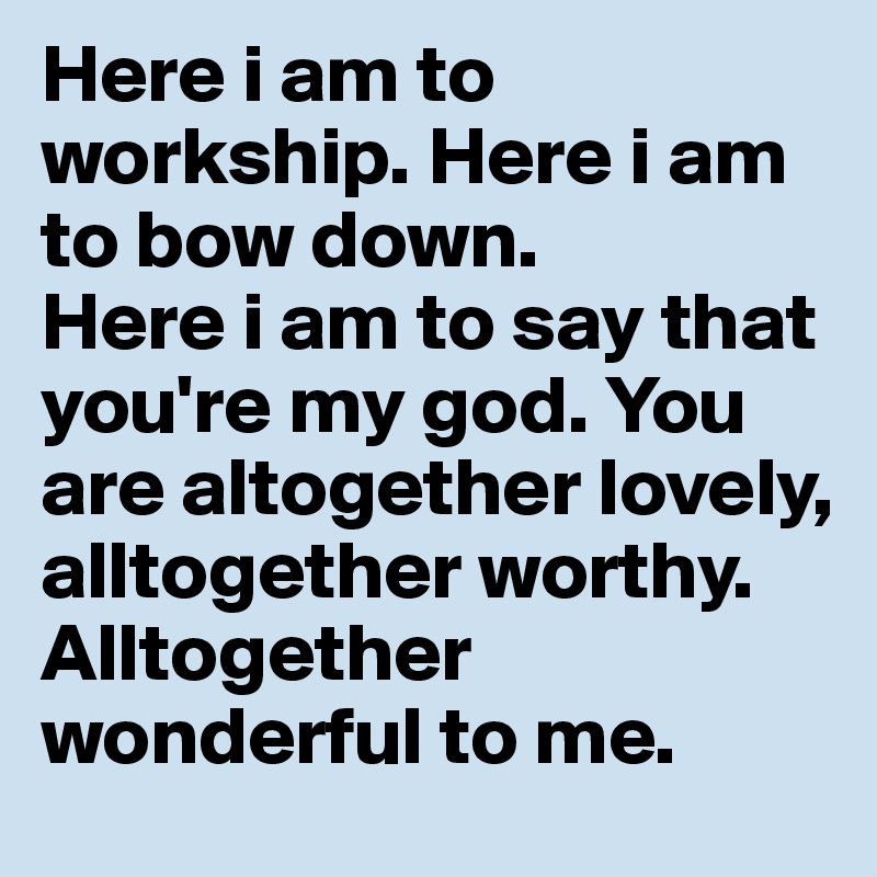 Here i am to workship. Here i am to bow down.
Here i am to say that you're my god. You are altogether lovely, alltogether worthy. 
Alltogether wonderful to me.