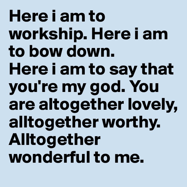 Here i am to workship. Here i am to bow down.
Here i am to say that you're my god. You are altogether lovely, alltogether worthy. 
Alltogether wonderful to me.