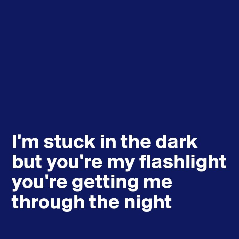 





I'm stuck in the dark but you're my flashlight 
you're getting me through the night