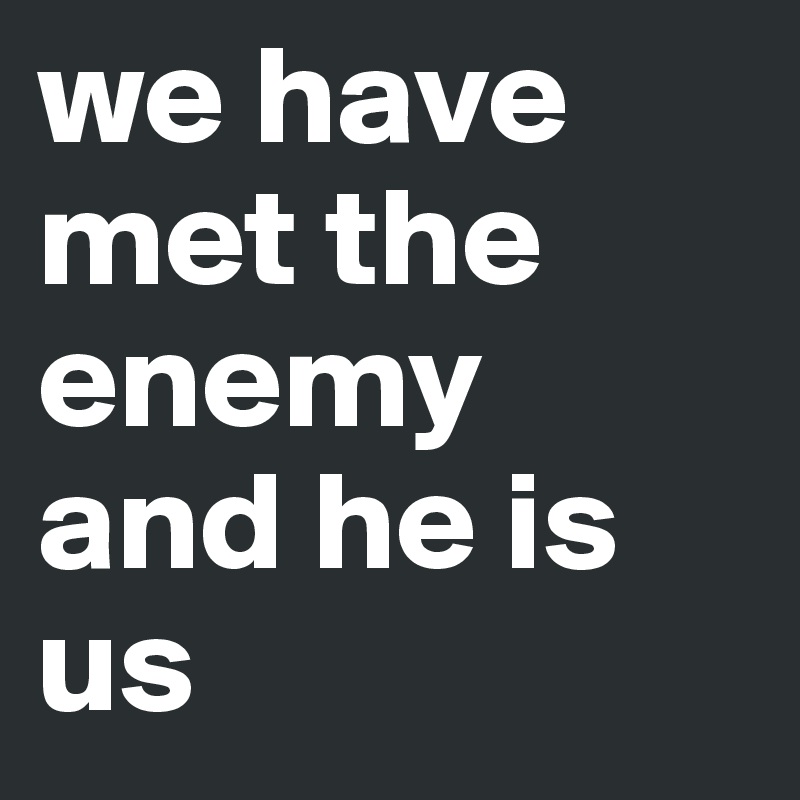 we have met the enemy 
and he is us