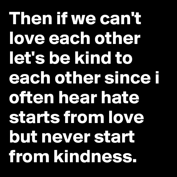Then if we can't love each other let's be kind to each other since i often hear hate starts from love but never start from kindness.