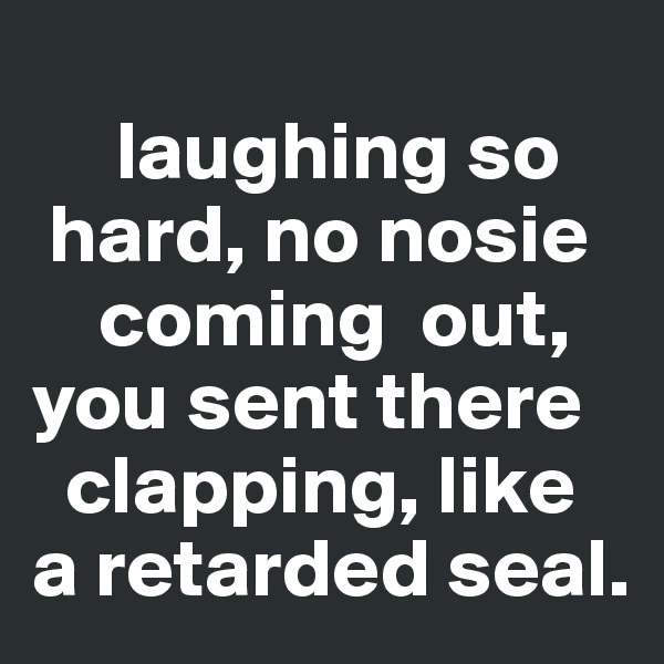 
     laughing so     
 hard, no nosie 
    coming  out,  you sent there     
  clapping, like a retarded seal.