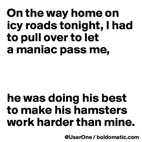 On the way home on icy roads tonight, I had to pull over to let
a maniac pass me,



he was doing his best to make his hamsters work harder than mine.
