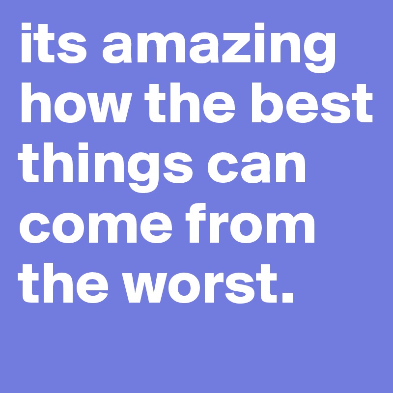 its amazing how the best things can come from the worst. 