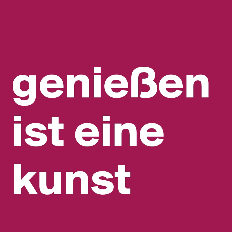 
genießen ist eine kunst