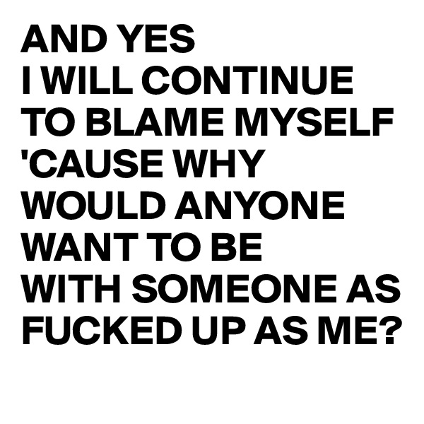 AND YES 
I WILL CONTINUE TO BLAME MYSELF 'CAUSE WHY WOULD ANYONE WANT TO BE 
WITH SOMEONE AS FUCKED UP AS ME?