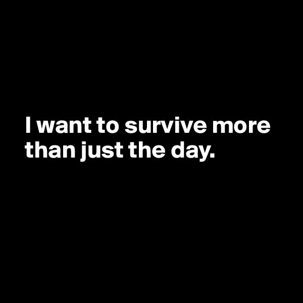 



  I want to survive more 
  than just the day.




