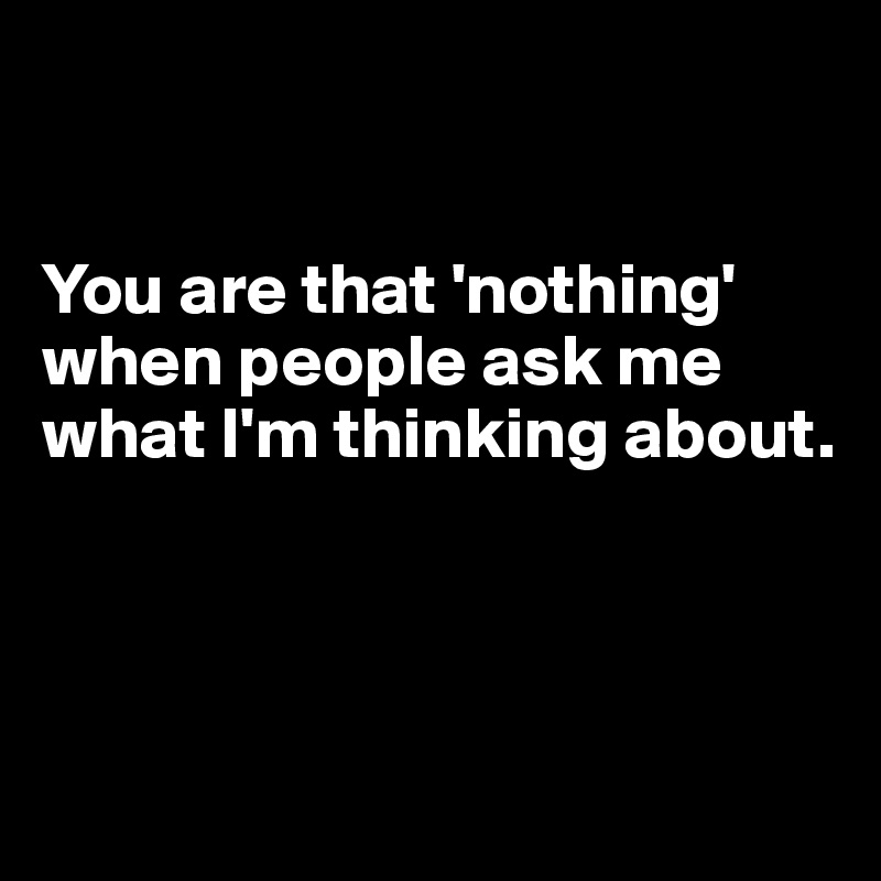 


You are that 'nothing' 
when people ask me what I'm thinking about.



