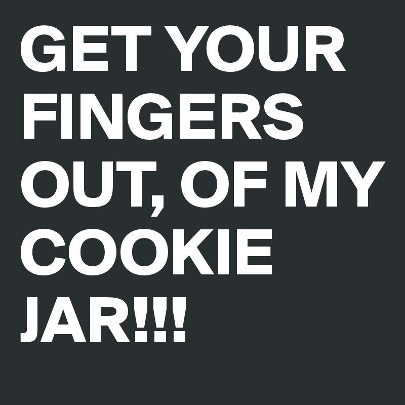 GET YOUR FINGERS OUT, OF MY COOKIE JAR!!!