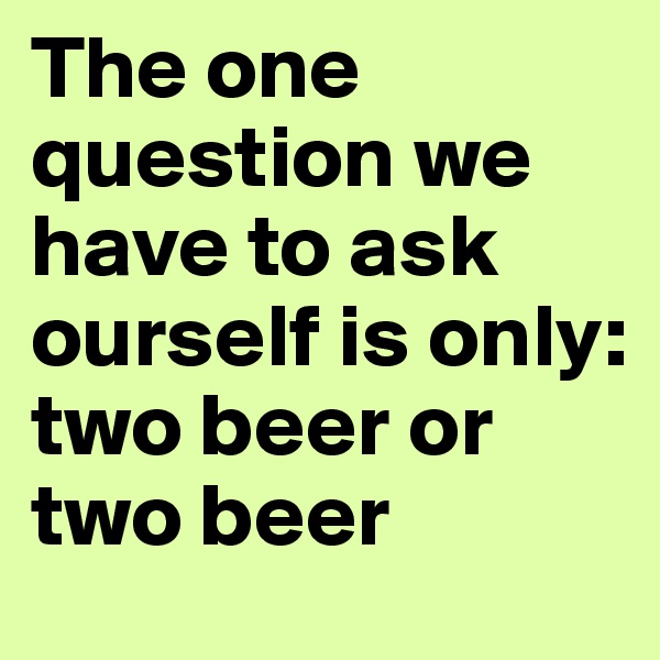 The one question we have to ask ourself is only: 
two beer or two beer 