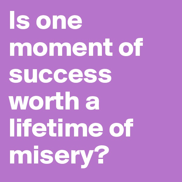 Is one moment of success worth a lifetime of misery?