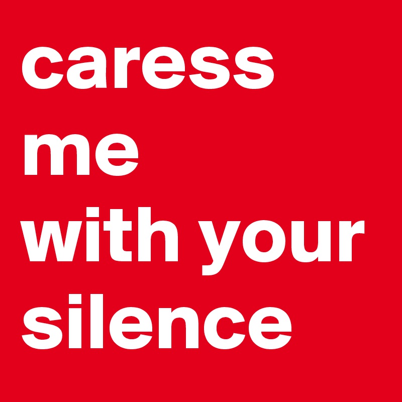 caress me 
with your silence
