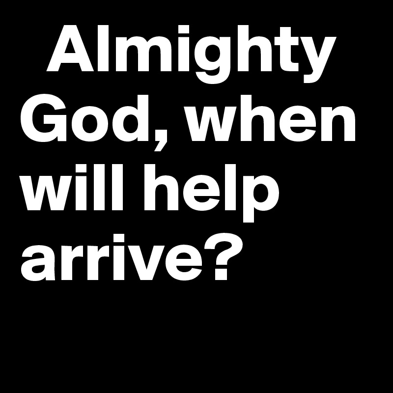   Almighty God, when will help arrive?
