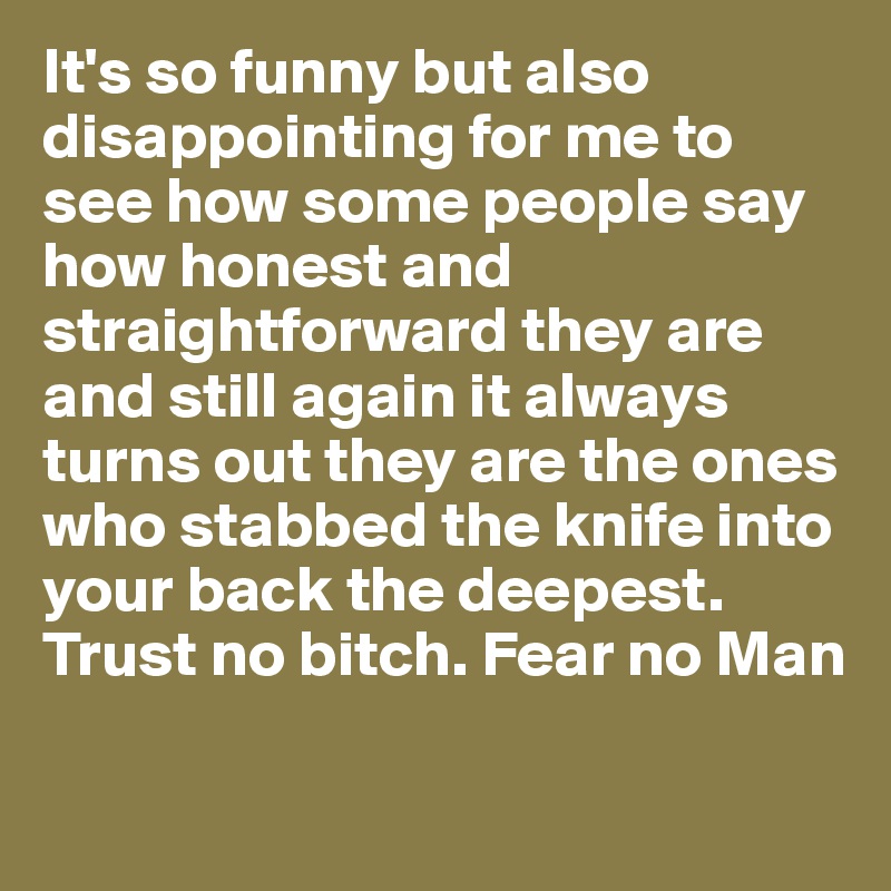 It's so funny but also disappointing for me to see how some people say how honest and straightforward they are and still again it always turns out they are the ones who stabbed the knife into your back the deepest. 
Trust no bitch. Fear no Man

