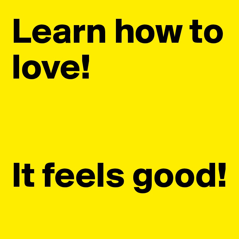 Learn how to love! 


It feels good! 