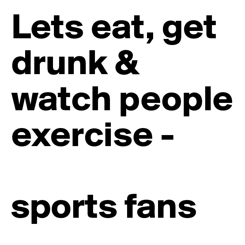 Lets eat, get drunk & watch people exercise - 

sports fans