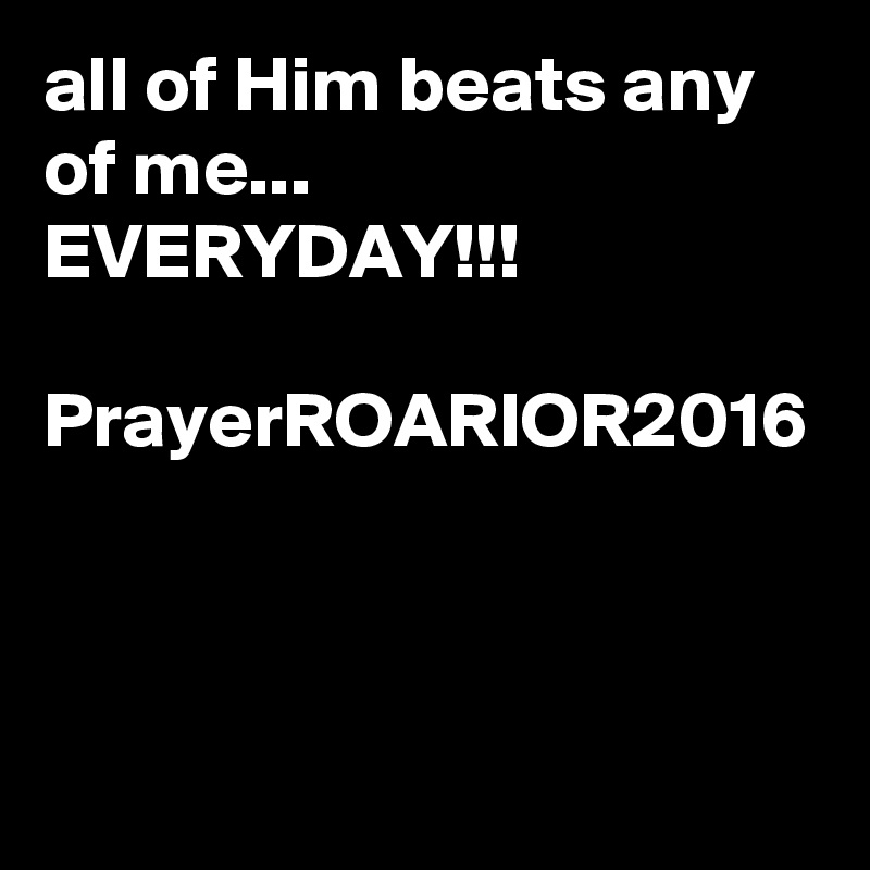 all of Him beats any of me...
EVERYDAY!!!

PrayerROARIOR2016