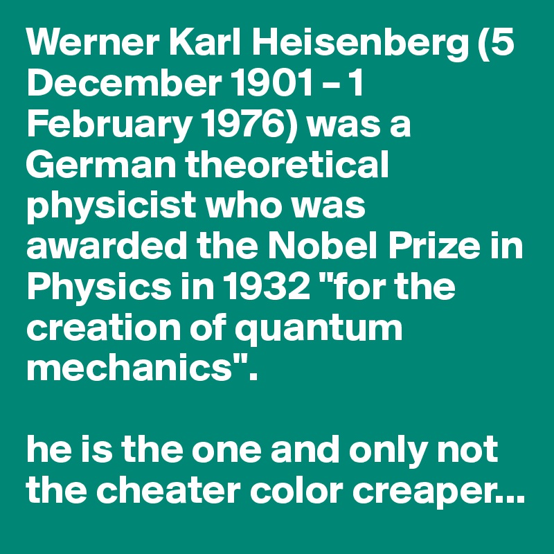 Werner Karl Heisenberg (5 December 1901 – 1 February 1976) was a German theoretical physicist who was awarded the Nobel Prize in Physics in 1932 "for the creation of quantum mechanics".

he is the one and only not the cheater color creaper...
