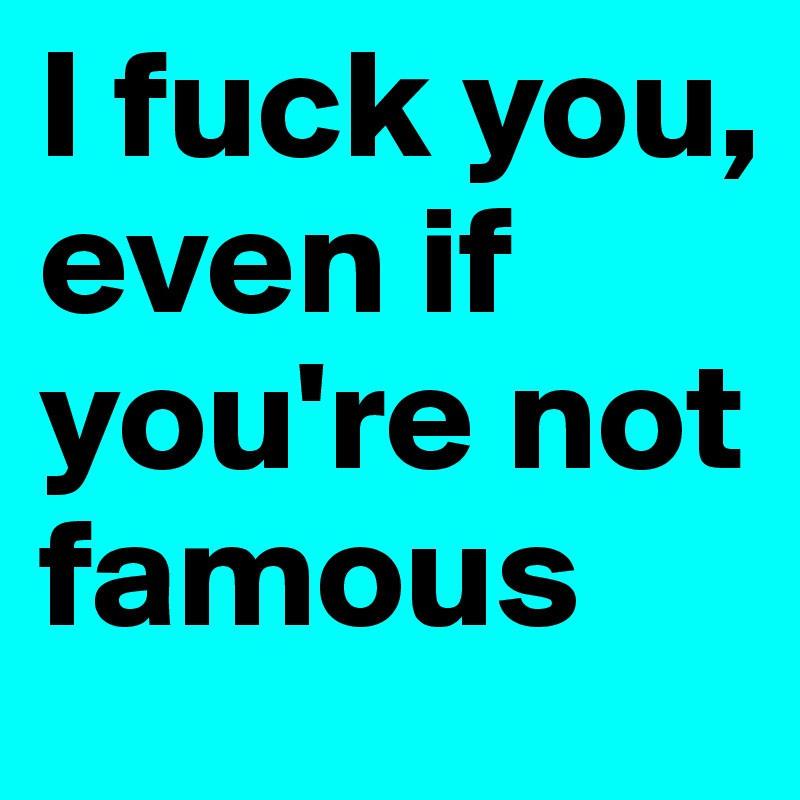 I fuck you, even if you're not famous
