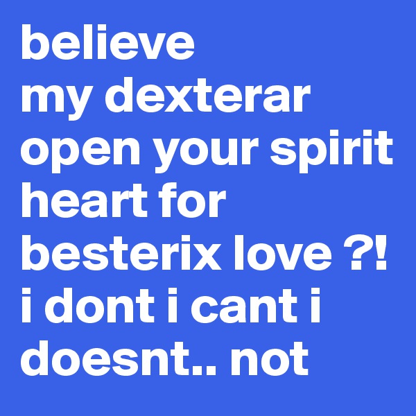 believe
my dexterar open your spirit heart for besterix love ?! i dont i cant i doesnt.. not