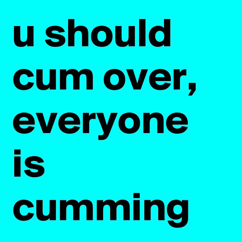 u should cum over, everyone is cumming