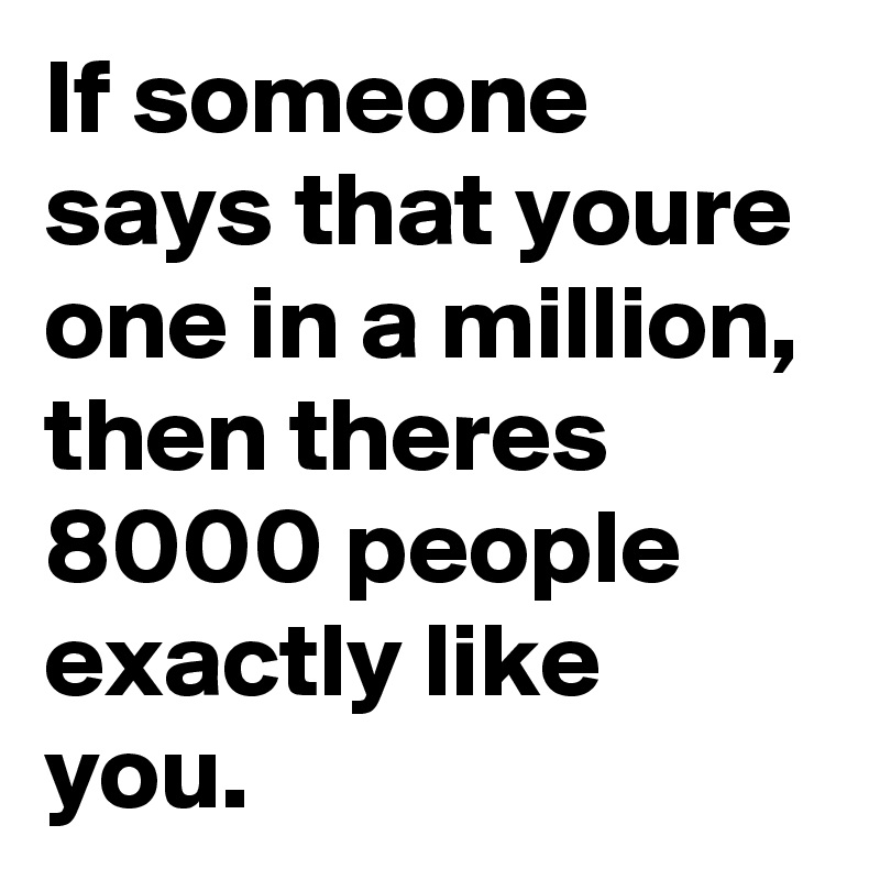 If someone says that youre one in a million, then theres 8000 people exactly like you.
