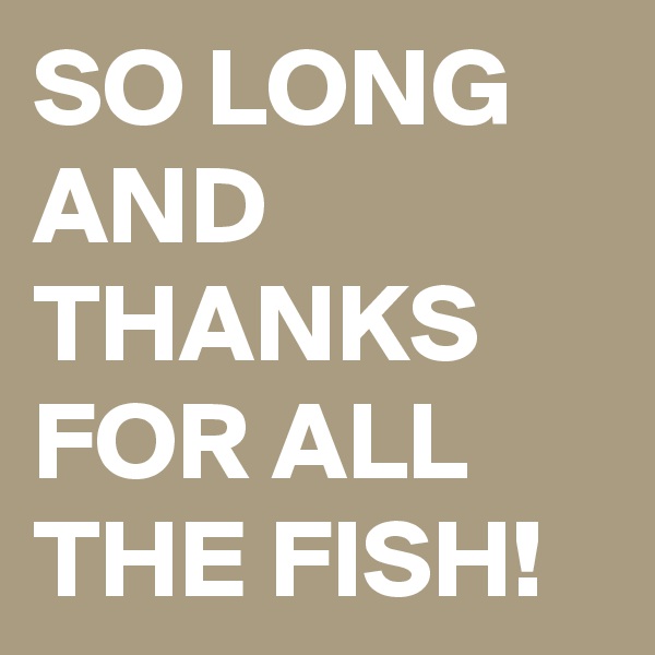 SO LONG AND THANKS FOR ALL THE FISH!