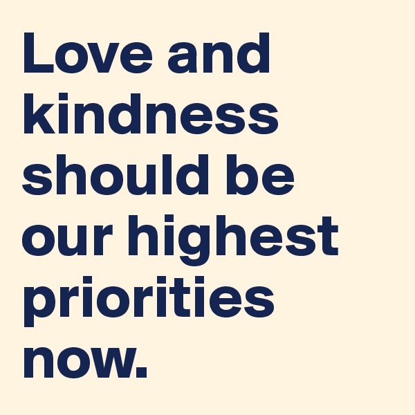Love and kindness should be our highest priorities now.