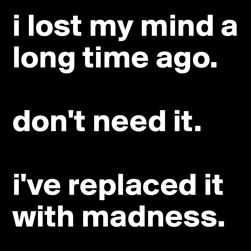 i lost my mind a long time ago.

don't need it.

i've replaced it with madness.