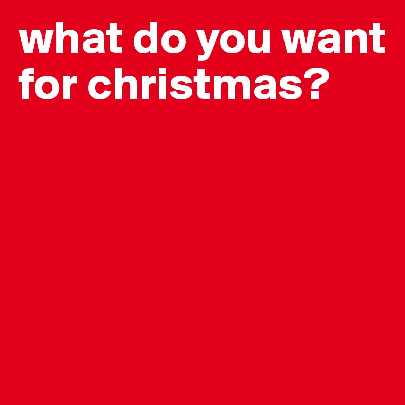what do you want for christmas?




