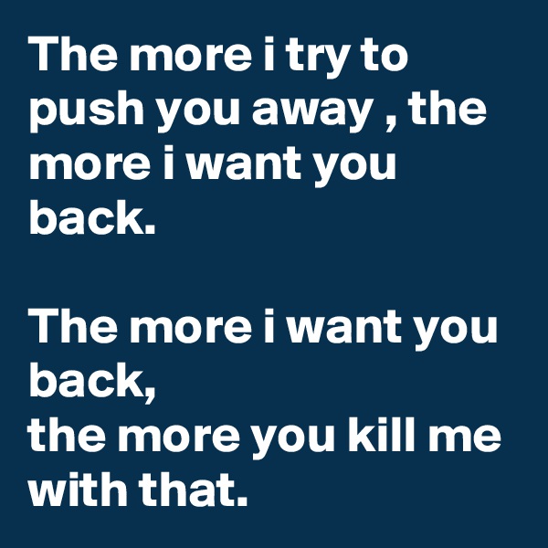 The more i try to push you away , the more i want you back.

The more i want you back,
the more you kill me with that.