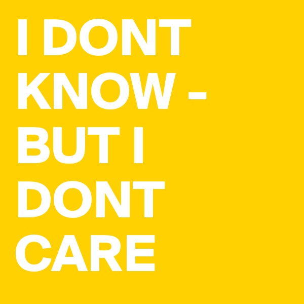 I DONT KNOW - BUT I DONT CARE
