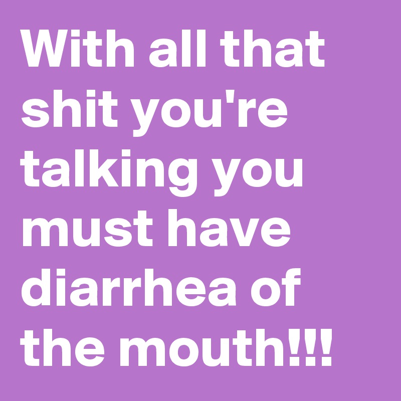 With all that shit you're talking you must have diarrhea of the mouth!!!