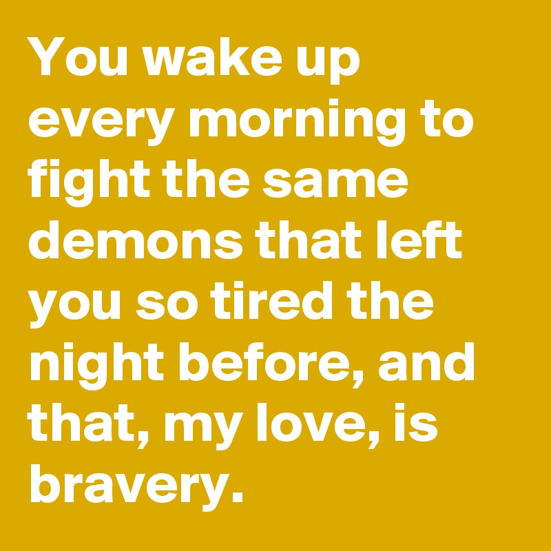 You wake up every morning to fight the same demons that left you so tired the night before, and that, my love, is bravery.