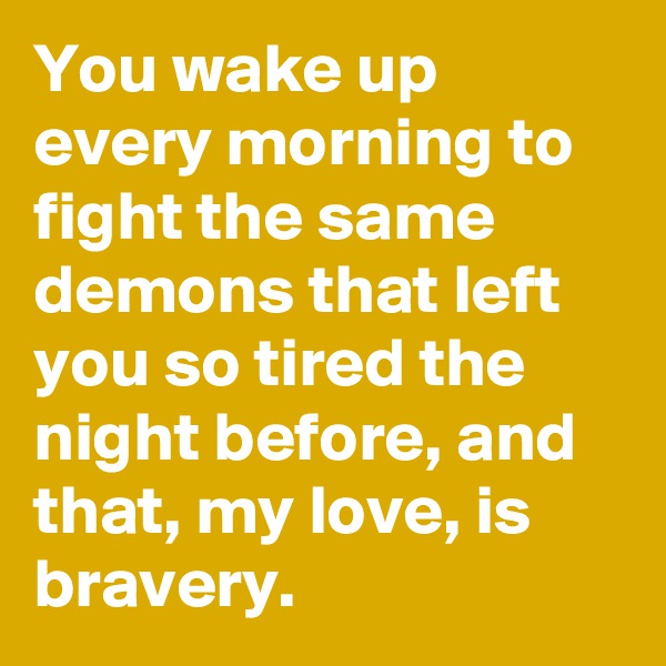 You wake up every morning to fight the same demons that left you so tired the night before, and that, my love, is bravery.