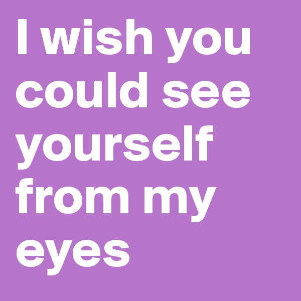 I wish you could see yourself from my eyes